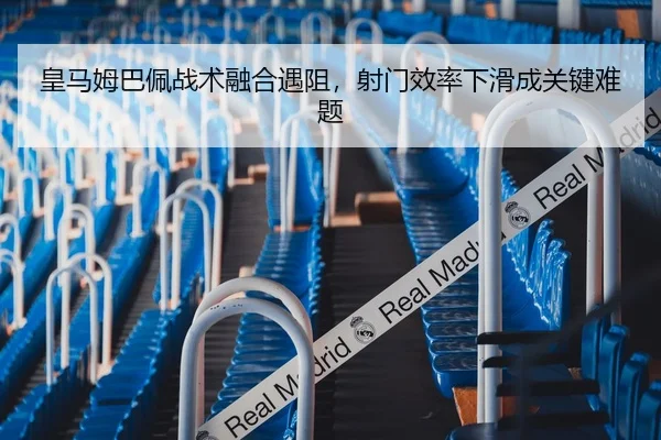 皇马姆巴佩战术融合遇阻，射门效率下滑成关键难题
