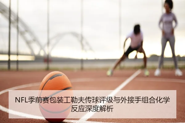 NFL季前赛包装工勒夫传球评级与外接手组合化学反应深度解析